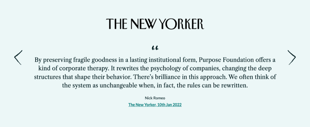 The New Yorker quote: "By preserving fragile goodness in a lasting institutional form, Purpose Foundation offers a kind of corporate therapy. It rewrites the psychology of companies, changing the deep structures that shape their behavior. There&rsquo;s brilliance in this approach. We often think of the system as unchangeable when, in fact, the rules can be rewritten.&rdquo; – Nick Romeo, The New Yorker, 10th Jan 2022